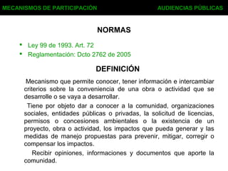 NORMAS
 Ley 99 de 1993. Art. 72
 Reglamentación: Dcto 2762 de 2005
MECANISMOS DE PARTICIPACIÓN AUDIENCIAS PÚBLICAS
DEFINICIÓN
Mecanismo que permite conocer, tener información e intercambiar
criterios sobre la conveniencia de una obra o actividad que se
desarrolle o se vaya a desarrollar.
Tiene por objeto dar a conocer a la comunidad, organizaciones
sociales, entidades públicas o privadas, la solicitud de licencias,
permisos o concesiones ambientales o la existencia de un
proyecto, obra o actividad, los impactos que pueda generar y las
medidas de manejo propuestas para prevenir, mitigar, corregir o
compensar los impactos.
Recibir opiniones, informaciones y documentos que aporte la
comunidad.
 
