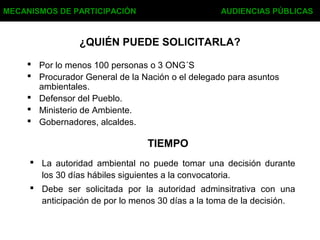 ¿QUIÉN PUEDE SOLICITARLA?
 Por lo menos 100 personas o 3 ONG´S
 Procurador General de la Nación o el delegado para asuntos
ambientales.
 Defensor del Pueblo.
 Ministerio de Ambiente.
 Gobernadores, alcaldes.
MECANISMOS DE PARTICIPACIÓN AUDIENCIAS PÚBLICAS
TIEMPO
 La autoridad ambiental no puede tomar una decisión durante
los 30 días hábiles siguientes a la convocatoria.
 Debe ser solicitada por la autoridad adminsitrativa con una
anticipación de por lo menos 30 días a la toma de la decisión.
 