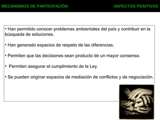 MECANISMOS DE PARTICIPACIÓN ASPECTOS POSITIVOS
• Han permitido conocer problemas ambientales del país y contribuir en la
búsqueda de soluciones.
• Han generado espacios de respeto de las diferencias.
• Permiten que las decisiones sean producto de un mayor consenso.
• Permiten asegurar el cumplimiento de la Ley.
• Se pueden originar espacios de mediación de conflictos y de negociación.
 