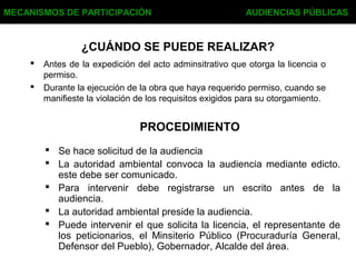 ¿CUÁNDO SE PUEDE REALIZAR?
 Antes de la expedición del acto adminsitrativo que otorga la licencia o
permiso.
 Durante la ejecución de la obra que haya requerido permiso, cuando se
manifieste la violación de los requisitos exigidos para su otorgamiento.
MECANISMOS DE PARTICIPACIÓN AUDIENCIAS PÚBLICAS
PROCEDIMIENTO
 Se hace solicitud de la audiencia
 La autoridad ambiental convoca la audiencia mediante edicto.
este debe ser comunicado.
 Para intervenir debe registrarse un escrito antes de la
audiencia.
 La autoridad ambiental preside la audiencia.
 Puede intervenir el que solicita la licencia, el representante de
los peticionarios, el Minsiterio Público (Procuraduría General,
Defensor del Pueblo), Gobernador, Alcalde del área.
 