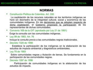 NORMAS
 Constitución Política de Colombia. Art. 330
La explotación de los recursos naturales en los territorios indígenas se
hará sin desmedro de la integridad cultural, social y económica de las
comunidades indígenas. En las decisiones que se adopten respecto de
dicha explotación, el Gobierno propiciará la participación de los
representantes de dichas comunidades.
 Convenio 169 de la OIT (aprobado por Ley 21 de 1991)
Exige la consulta con las comunidades indígenas.
 Ley 99 de 1993. Art. 76
Incluye la consulta previa a las comunidades negras tradicionales.
 Decreto 1320 de 1998
Establece la participación de los indígenas en la elaboración de los
estudios de impacto ambiental y diagnósticos ambientales.
 Ley 70 de 1993
Sobre comunidades negras y titulación de tierras. Se fundamenta en la
participación de las comunidades negras.
 Decreto 1397 de 1996
Participación de comunidades indígenas en la elaboración de los
estudios de impacto.
MECANISMOS DE PARTICIPACIÓN CONSULTA PREVIA
 