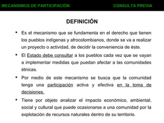 DEFINICIÓN
 Es el mecanismo que se fundamenta en el derecho que tienen
los pueblos indígenas y afrocolombianos, donde se va a realizar
un proyecto o actividad, de decidir la conveniencia de éste.
 El Estado debe consultar a los pueblos cada vez que se vayan
a implementar medidas que puedan afectar a las comunidades
étnicas.
 Por medio de este mecanismo se busca que la comunidad
tenga una participación activa y efectiva en la toma de
decisiones.
 Tiene por objeto analizar el impacto económico, ambiental,
social y cultural que puede ocasionarse a una comunidad por la
explotación de recursos naturales dentro de su territorio.
MECANISMOS DE PARTICIPACIÓN CONSULTA PREVIA
 