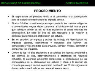 PROCEDIMIENTO
 El responsable del proyecto envía a la comunidad una participación
para la elaboración del estudio de impacto escrita.
 Si a los 20 días no recibe respuesta por parte de los pueblos indígenas
o comunidades negras debe comunicar al Ministerio del Interior para
que verifique dentro de los 10 días siguientes si existe voluntad de
participación. En caso de que no den respuesta o se nieguen a
participar dará inicio a la elaboración del estudio.
 En los estudios de impacto y planes de manejo se identificarán los
impactos sociales, económicos y culturales que sufrirán las
comunidades y las medidas para prevenir, corregir, mitigar, controlar o
compensar los impactos.
 Dentro de los 15 días siguientes a la solicitud de licencia ambiental o
del permiso de uso, aprovechamiento o afectación de recursos
naturales, la autoridad ambiental comprobará la participación de las
comunidades en la elaboración del estudio y citará a la reunión de
consulta previa que deberá celebrarse dentro de los 30 días siguientes
dentro de la zona donde se encuentre el asentamiento.
MECANISMOS DE PARTICIPACIÓN CONSULTA PREVIA
 