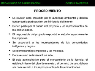  La reunión será presidida por la autoridad ambiental y deberá
contar con la participación del Ministerio del Interior.
 Deben participar el dueño del proyecto y los representantes de
las comunidades.
 El responsable del proyecto expondrá el estudio especialmente
los impactos.
 Se escuchará a los representantes de las comunidades
indígenas y negras.
 Se identificarán los impactos y las medidas.
 De la reunión se levantará un acta.
 El acto adminsitrativo para el otorgamiento de la licencia, el
establecimiento del plan de manejo o el permiso de uso, deberá
ser comunicado a los representantes de las comunidades.
MECANISMOS DE PARTICIPACIÓN CONSULTA PREVIA
PROCEDIMIENTO
 