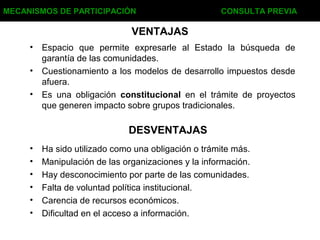 VENTAJAS
• Espacio que permite expresarle al Estado la búsqueda de
garantía de las comunidades.
• Cuestionamiento a los modelos de desarrollo impuestos desde
afuera.
• Es una obligación constitucional en el trámite de proyectos
que generen impacto sobre grupos tradicionales.
MECANISMOS DE PARTICIPACIÓN CONSULTA PREVIA
DESVENTAJAS
• Ha sido utilizado como una obligación o trámite más.
• Manipulación de las organizaciones y la información.
• Hay desconocimiento por parte de las comunidades.
• Falta de voluntad política institucional.
• Carencia de recursos económicos.
• Dificultad en el acceso a información.
 