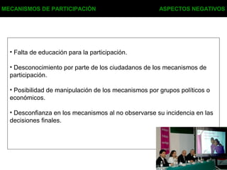MECANISMOS DE PARTICIPACIÓN ASPECTOS NEGATIVOS
• Falta de educación para la participación.
• Desconocimiento por parte de los ciudadanos de los mecanismos de
participación.
• Posibilidad de manipulación de los mecanismos por grupos políticos o
económicos.
• Desconfianza en los mecanismos al no observarse su incidencia en las
decisiones finales.
 