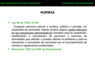 NORMAS
 Ley 99 de 1993. Art.69
Cualquier persona natural o jurídica, pública o privada, sin
necesidad de demostrar interés jurídico alguno podrá intervenir
en las actuaciones administrativas iniciadas para la expedición,
modificación o cancelación de permisos o licencias de
actividades que afecten o puedan afectar al ambiente o para la
imposición o revocación de sanciones por el incumplimiento de
normas y regulaciones ambientales.
 Resolución 1007 de 2004 de Minambiente.
MECANISMOS DE PARTICIPACIÓN DERECHO DE INTERVENIR
 