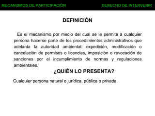 DEFINICIÓN
Es el mecanismo por medio del cual se le permite a cualquier
persona hacerse parte de los procedimientos administrativos que
adelanta la autoridad ambiental: expedición, modificación o
cancelación de permisos o licencias, imposición o revocación de
sanciones por el incumplimiento de normas y regulaciones
ambientales.
MECANISMOS DE PARTICIPACIÓN DERECHO DE INTERVENIR
¿QUIÉN LO PRESENTA?
Cualquier persona natural o jurídica, pública o privada.
 