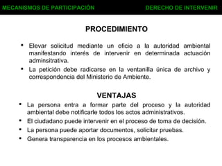 MECANISMOS DE PARTICIPACIÓN DERECHO DE INTERVENIR
PROCEDIMIENTO
 Elevar solicitud mediante un oficio a la autoridad ambiental
manifestando interés de intervenir en determinada actuación
adminsitrativa.
 La petición debe radicarse en la ventanilla única de archivo y
correspondencia del Ministerio de Ambiente.
VENTAJAS
 La persona entra a formar parte del proceso y la autoridad
ambiental debe notificarle todos los actos administrativos.
 El ciudadano puede intervenir en el proceso de toma de decisión.
 La persona puede aportar documentos, solicitar pruebas.
 Genera transparencia en los procesos ambientales.
 