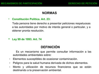 NORMAS
• Constitución Política. Art. 23:
Toda persona tiene derecho a presentar peticiones respetuosas
a las autoridades por motivo de interés general o particular, y a
obtener pronta resolución.
 Ley 99 de 1993. Art. 74
MECANISMOS DE PARTICIPACIÓN DERECHO DE PETICIÓN
DEFINICIÓN
Es un mecanismo que permite consultar información a las
autoridades ambientales sobre:
- Elementos susceptibles de ocasionar contaminación.
- Peligros para la salud humana derivada de dichos elementos.
- Monto y utilización de recursos financieros que se están
destinando a la preservación ambiental.
 