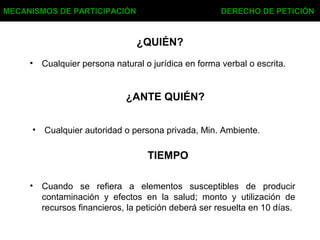 ¿QUIÉN?
• Cualquier persona natural o jurídica en forma verbal o escrita.
MECANISMOS DE PARTICIPACIÓN DERECHO DE PETICIÓN
¿ANTE QUIÉN?
• Cualquier autoridad o persona privada, Min. Ambiente.
TIEMPO
• Cuando se refiera a elementos susceptibles de producir
contaminación y efectos en la salud; monto y utilización de
recursos financieros, la petición deberá ser resuelta en 10 días.
 