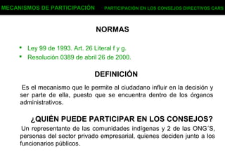 NORMAS
 Ley 99 de 1993. Art. 26 Literal f y g.
 Resolución 0389 de abril 26 de 2000.
MECANISMOS DE PARTICIPACIÓN PARTICIPACIÓN EN LOS CONSEJOS DIRECTIVOS CARS
DEFINICIÓN
Es el mecanismo que le permite al ciudadano influir en la decisión y
ser parte de ella, puesto que se encuentra dentro de los órganos
administrativos.
¿QUIÉN PUEDE PARTICIPAR EN LOS CONSEJOS?
Un representante de las comunidades indígenas y 2 de las ONG´S,
personas del sector privado empresarial, quienes deciden junto a los
funcionarios públicos.
 