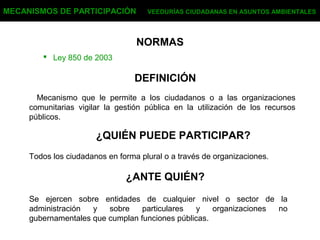 NORMAS
 Ley 850 de 2003
MECANISMOS DE PARTICIPACIÓN VEEDURÍAS CIUDADANAS EN ASUNTOS AMBIENTALES
DEFINICIÓN
Mecanismo que le permite a los ciudadanos o a las organizaciones
comunitarias vigilar la gestión pública en la utilización de los recursos
públicos.
¿QUIÉN PUEDE PARTICIPAR?
Todos los ciudadanos en forma plural o a través de organizaciones.
¿ANTE QUIÉN?
Se ejercen sobre entidades de cualquier nivel o sector de la
administración y sobre particulares y organizaciones no
gubernamentales que cumplan funciones públicas.
 