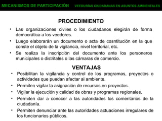 PROCEDIMIENTO
• Las organizaciones civiles o los ciudadanos elegirán de forma
democrática a los veedores.
• Luego elaborarán un documento o acta de cosntitución en la que
conste el objeto de la vigilancia, nivel territorial, etc.
• Se realiza la inscripción del documento ante los personeros
municipales o distritales o las cámaras de comercio.
MECANISMOS DE PARTICIPACIÓN VEEDURÍAS CIUDADANAS EN ASUNTOS AMBIENTALES
VENTAJAS
• Posibilitan la vigilancia y control de los programas, proyectos o
actividades que puedan afectar al ambiente.
• Permiten vigilar la asignación de recursos en proyectos.
• Vigilar la ejecución y calidad de obras y programas regionales.
• Permiten dar a conocer a las autoridades los comentarios de la
ciudadanía.
• Permiten denunciar ante las autoridades actuaciones irregulares de
los funcionarios públicos.
 