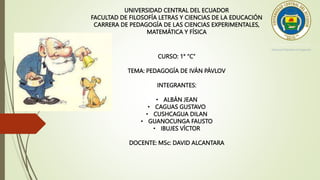 UNIVERSIDAD CENTRAL DEL ECUADOR
FACULTAD DE FILOSOFÍA LETRAS Y CIENCIAS DE LA EDUCACIÓN
CARRERA DE PEDAGOGÍA DE LAS CIENCIAS EXPERIMENTALES,
MATEMÁTICA Y FÍSICA
CURSO: 1° “C”
TEMA: PEDAGOGÍA DE IVÁN PÁVLOV
INTEGRANTES:
• ALBÁN JEAN
• CAGUAS GUSTAVO
• CUSHCAGUA DILAN
• GUANOCUNGA FAUSTO
• IBUJES VÍCTOR
DOCENTE: MSc: DAVID ALCANTARA
 