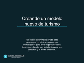 Creando un modelo
 nuevo de turismo


   Fundación del Príncipe ayuda a las
   personas a construir o mejorar sus
 comunidades para crear lugares que son
hermosos, duraderos y saludables para las
     personas y el medio ambiente.
 