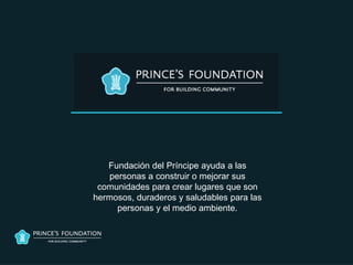 Fundación del Príncipe ayuda a las
    personas a construir o mejorar sus
 comunidades para crear lugares que son
hermosos, duraderos y saludables para las
      personas y el medio ambiente.
 