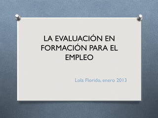 LA EVALUACIÓN EN
FORMACIÓN PARA EL
      EMPLEO

       Lola Florido, enero 2013
 