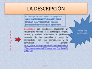LA DESCRIPCIÓN
     La descripción responde a las preguntas:
     ¿



    Descripción: Los estudiantes elaborarán un
    PowerPoint referido a la etimología, origen,     No es una
E
    causas y posibles soluciones al problema        justificación
J
E   presente de las pandillas y luego la
m   compartirán con sus compañeros y la
P   comunidad               en           general.
L   http://www.educapanama.edu.pa/sites/defaul
o   t/files/contenidos/pdf/Planeacion_CreoEnMiDi
    goNo.pdf




                       Luis Carrera
 