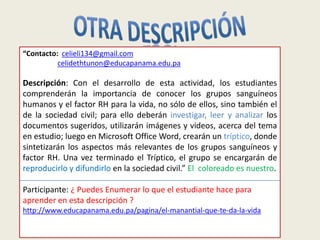 “Contacto: celieli134@gmail.com
          celidethtunon@educapanama.edu.pa

Descripción: Con el desarrollo de esta actividad, los estudiantes
comprenderán la importancia de conocer los grupos sanguíneos
humanos y el factor RH para la vida, no sólo de ellos, sino también el
de la sociedad civil; para ello deberán investigar, leer y analizar los
documentos sugeridos, utilizarán imágenes y videos, acerca del tema
en estudio; luego en Microsoft Office Word, crearán un tríptico, donde
sintetizarán los aspectos más relevantes de los grupos sanguíneos y
factor RH. Una vez terminado el Tríptico, el grupo se encargarán de
reproducirlo y difundirlo en la sociedad civil.” El coloreado es nuestro.

Participante: ¿ Puedes Enumerar lo que el estudiante hace para
aprender en esta descripción ?
http://www.educapanama.edu.pa/pagina/el-manantial-que-te-da-la-vida

                                   Luis Carrera
 