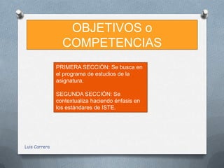 OBJETIVOS o
                 COMPETENCIAS
               PRIMERA SECCIÓN: Se busca en
               el programa de estudios de la
               asignatura.

               SEGUNDA SECCIÓN: Se
               contextualiza haciendo énfasis en
               los estándares de ISTE.




Luis Carrera
 