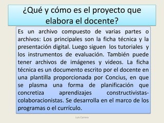 ¿Qué y cómo es el proyecto que
       elabora el docente?
Es un archivo compuesto de varias partes o
archivos: Los principales son la ficha técnica y la
presentación digital. Luego siguen los tutoriales y
los instrumentos de evaluación. También puede
tener archivos de imágenes y videos. La ficha
técnica es un documento escrito por el docente en
una plantilla proporcionada por Concius, en que
se plasma una forma de planificación que
concretiza      aprendizajes       constructivistas-
colaboracionistas. Se desarrolla en el marco de los
programas o el currículo.
                      Luis Carrera
 