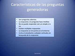Características de las preguntas
          generadoras

   • Son preguntas abiertas.
   • La respuesta a la pregunta hace meditar.
   • No se puede responder con un simple si o
     no.
   • Existen múltiples respuestas.
   • La respuesta se encuentra en el entorno.
   • Incita al estudiante a adoptar actitudes en
     búsqueda de la respuesta.




                          Luis Carrera
 