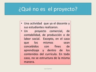 ¿Qué no es el proyecto?

• Una actividad que ya el docente y
  sus estudiantes realizaron.
• Un       proyecto comercial, de
  contabilidad, de producción o de
  labor social. Excepto, en el caso
  que     los    mismos         sean
  concebidos      con     fines   de
  aprendizaje y dentro de los
  contenidos del currículo. En todo
  caso, no se estructura de la misma
  manera.

                 Luis Carrera
 
