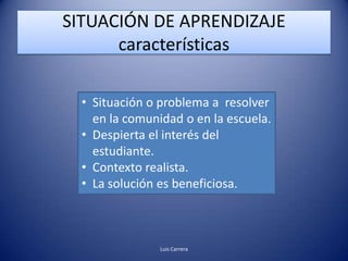 SITUACIÓN DE APRENDIZAJE
      características

  • Situación o problema a resolver
    en la comunidad o en la escuela.
  • Despierta el interés del
    estudiante.
  • Contexto realista.
  • La solución es beneficiosa.



                Luis Carrera
 