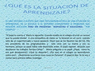 ES UNA HISTORIA O CUENTO QUE HACE REFLEXIONAR ACERCA DE UNA SITUACIÓN DE
APRENDIZAJE, DE LA ESCUELA O EL ENTORNO COMUNITARIO O PROBLEMA QUE
REQUIERE SOLUCIÓN                                                   POR
EJEMPLO:

“El papá le cuenta a María lo siguiente: Cuando estaba en el colegio ocurrió un suceso
que no puedo olvidar. A una compañera de clases se la llevaron en un carro cuando
salía de un supermercado y nunca apareció. Dicen que se los llevaron los del G2. Ella
era presidenta de los pregraduandos y sólo vivía con su mamá y con su
hermano, porque su papá había sido deportado antes. El papá regresó después que
aprobaron los tratados Torrijos-Carter.” María pregunta a su papá: ¿Papá, cómo es
eso que desapareció?, ¿Qué es deportar?, ¿Por qué en el colegio no aprendemos
sobre eso?, ¿Realmente ocurrieron esas cosas en Panamá? El papá le dijo: Yo te voy a
contar, pero primero debes investigar.



                                      Luis Carrera
 