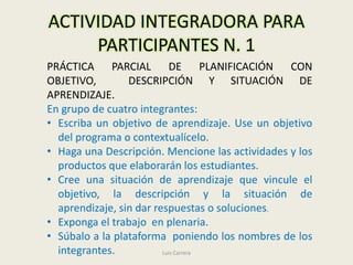 ACTIVIDAD INTEGRADORA PARA
     PARTICIPANTES N. 1
PRÁCTICA PARCIAL DE PLANIFICACIÓN CON
OBJETIVO,        DESCRIPCIÓN Y SITUACIÓN DE
APRENDIZAJE.
En grupo de cuatro integrantes:
• Escriba un objetivo de aprendizaje. Use un objetivo
  del programa o contextualícelo.
• Haga una Descripción. Mencione las actividades y los
  productos que elaborarán los estudiantes.
• Cree una situación de aprendizaje que vincule el
  objetivo, la descripción y la situación de
  aprendizaje, sin dar respuestas o soluciones.
• Exponga el trabajo en plenaria.
• Súbalo a la plataforma poniendo los nombres de los
  integrantes.           Luis Carrera
 