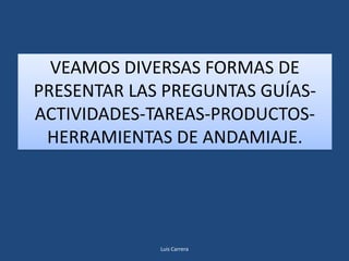 VEAMOS DIVERSAS FORMAS DE
PRESENTAR LAS PREGUNTAS GUÍAS-
ACTIVIDADES-TAREAS-PRODUCTOS-
 HERRAMIENTAS DE ANDAMIAJE.




             Luis Carrera
 