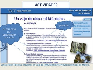 ACTIVIDADES



                                                            productos
 EN ESTE CASO
     LA P.
 GENERADORA
  ES P. GUÍA




Larissa Picco Troncoso. Proyecto: Un viaje de 5,000 kilómetros. Proyecto premiado en México.
                                           Luis Carrera
 