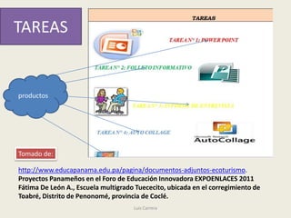 TAREAS


productos




Tomado de:

http://www.educapanama.edu.pa/pagina/documentos-adjuntos-ecoturismo.
Proyectos Panameños en el Foro de Educación Innovadora EXPOENLACES 2011
Fátima De León A., Escuela multigrado Tuececito, ubicada en el corregimiento de
Toabré, Distrito de Penonomé, provincia de Coclé.
                                     Luis Carrera
 