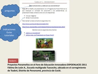 preguntas




Indicaciones
    Guías
  tutoriales




     Ibídem:
    Proyectos Panameños en el Foro de Educación Innovadora EXPOENLACES 2011
    Fátima De León A., Escuela multigrado Tuececito, ubicada en el corregimiento
    de Toabré, Distrito de Penonomé, provincia de Coclé.
                                        Luis Carrera
 