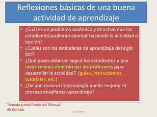 Reflexiones básicas de una buena
          actividad de aprendizaje
       • ¿Cuál es un problema auténtico y atractivo que los
         estudiantes pudieran abordar haciendo la actividad o
         lección?
       • ¿Cuáles son los estándares de aprendizaje del siglo
         XXI?
       • ¿Qué pasos deberán seguir los estudiantes y que
                                                     para
         desarrollar la actividad? (guías, instrucciones,
         tutoriales, etc.)
       • ¿De que manera la tecnología puede mejorar el
         proceso enseñanza-aprendizaje?

Tomado y modificado del Manual
de Concius                       Luis Carrera
 