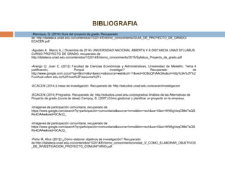 BIBLIOGRAFIA
- Manrique, G. (2014) Guía del proyecto de grado. Recuperado
de: http://datateca.unad.edu.co/contenidos/102014/Entorno_conocimiento/GUIA_DE_PROYECTO_DE_GRADO-
ECACEN.pdf
-Agudelo A. Marco A, ( Diciembre de 2014) UNIVERSIDAD NACIONAL ABIERTA Y A DISTANCIA UNAD SYLLABUS
CURSO PROYECTO DE GRADO, recuperado de
http://datateca.unad.edu.co/contenidos/102014/Entorno_conocimiento/2015/Syllabus_Proyecto_de_grado.pdf
-Arango Q. Juan C. (2012) Facultad de Ciencias Económicas y Administrativas, Universidad de Medellín, Tema 6
justificación, Porqué investigar? Recuperado de
http://www.google.com.co/url?sa=t&rct=j&q=&esrc=s&source=web&cd=11&ved=0CBoQFjAAOAo&url=http%3A%2F%2
Fuvirtual.udem.edu.co%2Fmod%2Fresource%2Fv
-ECACEN (2014) Líneas de investigación. Recuperado de: http://estudios.unad.edu.co/ecacen/investigacion
-ECACEN (2014) Pregrados. Recuperado de: http://estudios.unad.edu.co/pregrados/ Análisis de las Alternativas de
Proyecto de grado (Lluvia de ideas) Campoy, D. (2007) Cómo gestionar y planificar un proyecto en la empresa.
-Imágenes de participación comunitaria, recuperado de
https://www.google.com/search?q=participación+comunitaria&source=lnms&tbm=isch&sa=X&ei=WN5gVeqCIMeTsQS
Rs4OAAw&ved=0CAcQ_
-Imágenes de participación comunitaria, recuperado de
https://www.google.com/search?q=participación+comunitaria&source=lnms&tbm=isch&sa=X&ei=WN5gVeqCIMeTsQS
Rs4OAAw&ved=0CAcQ_
-Peña M, Alice (2012) ¿Cómo elaborar objetivos de investigación? Recuperado
de:http://datateca.unad.edu.co/contenidos/102014/Entorno_conocimiento/unidad_3/_COMO_ELABORAR_OBJETIVOS
_DE_INVESTIGACION_PROYECTO_COMUNITARIO.pdf.
 