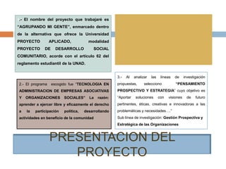 PRESENTACION DEL
PROYECTO
2.- El programa escogido fue “TECNOLOGIA EN
ADMINISTRACION DE EMPRESAS ASOCIATIVAS
Y ORGANIZACIONES SOCIALES” La razón:
aprender a ejercer libre y eficazmente el derecho
a la participación política, desarrollando
actividades en beneficio de la comunidad
1.- El nombre del proyecto que trabajaré es
“AGRUPANDO MI GENTE”, enmarcado dentro
de la alternativa que ofrece la Universidad
PROYECTO APLICADO, modalidad
PROYECTO DE DESARROLLO SOCIAL
COMUNITARIO, acorde con el artículo 62 del
reglamento estudiantil de la UNAD.
3.- Al analizar las líneas de investigación
propuestas, selecciono “PENSAMIENTO
PROSPECTIVO Y ESTRATEGIA” cuyo objetivo es
“Aportar soluciones con visiones de futuro
pertinentes, éticas, creativas e innovadoras a las
problemáticas y necesidades….”
Sub línea de investigación: Gestión Prospectiva y
Estratégica de las Organizaciones
 