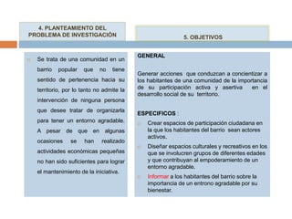  Se trata de una comunidad en un
barrio popular que no tiene
sentido de pertenencia hacia su
territorio, por lo tanto no admite la
intervención de ninguna persona
que desee tratar de organizarla
para tener un entorno agradable.
A pesar de que en algunas
ocasiones se han realizado
actividades económicas pequeñas
no han sido suficientes para lograr
el mantenimiento de la iniciativa.
GENERAL
Generar acciones que conduzcan a concientizar a
los habitantes de una comunidad de la importancia
de su participación activa y asertiva en el
desarrollo social de su territorio.
ESPECIFICOS :
 Crear espacios de participación ciudadana en
la que los habitantes del barrio sean actores
activos.
 Diseñar espacios culturales y recreativos en los
que se involucren grupos de diferentes edades
y que contribuyan al empoderamiento de un
entorno agradable.
 Informar a los habitantes del barrio sobre la
importancia de un entrono agradable por su
bienestar.
4. PLANTEAMIENTO DEL
PROBLEMA DE INVESTIGACIÓN 5. OBJETIVOS
 