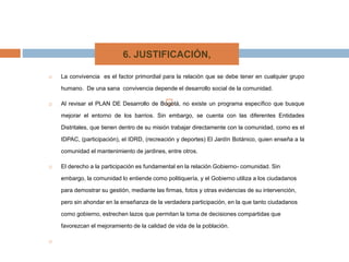 
 La convivencia es el factor primordial para la relación que se debe tener en cualquier grupo
humano. De una sana convivencia depende el desarrollo social de la comunidad.
 Al revisar el PLAN DE Desarrollo de Bogotá, no existe un programa específico que busque
mejorar el entorno de los barrios. Sin embargo, se cuenta con las diferentes Entidades
Distritales, que tienen dentro de su misión trabajar directamente con la comunidad, como es el
IDPAC, (participación), el IDRD, (recreación y deportes) El Jardín Botánico, quien enseña a la
comunidad el mantenimiento de jardines, entre otros.
 El derecho a la participación es fundamental en la relación Gobierno- comunidad. Sin
embargo, la comunidad lo entiende como politiquería, y el Gobierno utiliza a los ciudadanos
para demostrar su gestión, mediante las firmas, fotos y otras evidencias de su intervención,
pero sin ahondar en la enseñanza de la verdadera participación, en la que tanto ciudadanos
como gobierno, estrechen lazos que permitan la toma de decisiones compartidas que
favorezcan el mejoramiento de la calidad de vida de la población.

6. JUSTIFICACIÓN,
 