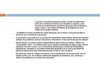 La acción comunitaria adquiere sentido cuando se desarrolla a
partir de un colectivo humano que comparte un espacio y una
conciencia de pertenencia, que genera procesos de vinculación y
apoyo mutuo, y que activa voluntades de protagonismo en la
mejora de su propia realidad.
 . El hábitat en común es factor de unidad del grupo, por lo tanto si una persona deja el
territorio, ya no pertenece a ese grupo.
 La promoción comunitaria es un proceso de capacitación democrática, donde los hombres
analizan los problemas, buscan soluciones e intervienen en las decisiones que los afectan.
 Hernán Kruse, uno de los autores representativos del proceso de cambio, , define a la
“Comunidad” como: “La unidad social cuyos miembros participan de algún rasgo, interés,
elemento o función común, con conciencia de pertenencia y sentido de solidaridad y
significación, situados en una determinada área geográfica en la cual la pluralidad de
personas interacciona más intensamente entre sí que en otro contexto.”
 Se puede ver como se integra el territorio con la organización de las personas, con un
interés común, con las mismas condiciones objetivas de existencia, que conduce a
definir los problemas y la manera de resolverlos
 