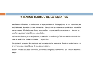 9. MARCO TEÓRICO DE LA INICIATIVA
El problema planteado, la construcción de tejido social en un sector pequeño de una comunidad, ha
sido planteado desde inicios de la humanidad. Siempre que se presenta un cambio en la humanidad
surgen nuevas dificultades que deben ser resueltas. La organización comunitaria es y siempre ha
sido la respuesta a los problemas presentados.
La comunidad es un grupo de personas, que habitan un territorio y que sufren dificultades comunes.
Que se debe hacer para solucionarlas? Organizarse.
Sin embargo, no es tan fácil, debido a que los habitantes no creen en el Gobierno, en los líderes, no
creen tener responsabilidades de puertas para afuera.
Existen variados estudios, seminarios, encuentros, congresos, normatividad que señalan el camino a
seguir.
 