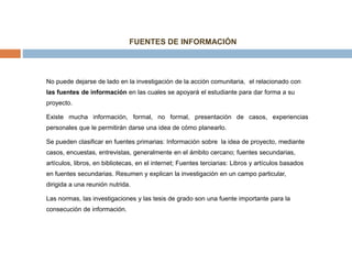 No puede dejarse de lado en la investigación de la acción comunitaria, el relacionado con
las fuentes de información en las cuales se apoyará el estudiante para dar forma a su
proyecto.
Existe mucha información, formal, no formal, presentación de casos, experiencias
personales que le permitirán darse una idea de cómo planearlo.
Se pueden clasificar en fuentes primarias: Información sobre la idea de proyecto, mediante
casos, encuestas, entrevistas, generalmente en el ámbito cercano; fuentes secundarias,
artículos, libros, en bibliotecas, en el internet; Fuentes terciarias: Libros y artículos basados
en fuentes secundarias. Resumen y explican la investigación en un campo particular,
dirigida a una reunión nutrida.
Las normas, las investigaciones y las tesis de grado son una fuente importante para la
consecución de información.
FUENTES DE INFORMACIÓN
 
