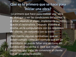 -Lo primero que hace para realizar una obra
es, dialogar y ver las condiciones del cliente, y
al estar ideando el plano implementa su estilo
que es el racionalista. Después elabora el
mismo en la computadora con los requisitos
del cliente, en conjunto con su estilo.
-Nos cuenta algunas normativas que se
deben cumplir como por ejemplo que en un
dormitorio no puede faltar una ventana, en
cambio en una cocina sí. Dice que muchas
veces hay que tratar de convencer al cliente
con el proyecto realizado.
 