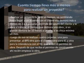 -Realizar un proyecto le lleva un tiempo, va cambiando
hasta llegar a un acuerdo con el cliente eso demora más o
menos de 2 a 3 semanas depende del apuro del cliente y la
obra a trabajar, el tiempo que demora una obra , si es
grande demora de 10 meses a un año, si es chica mínimo
un mes.
-Luego de eso se realizan cuatro carpetas una para
presentar al BPS otra para el cliente, otra para él, y otra
para la intendencia con el fin que le den el permiso de
obra. Después de que reciba el permiso de construcción
ahí recién empieza la obra.
 