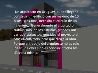-Un arquitecto en Uruguay puede llegar a
construir un edificio con un máximo de 10
pisos, si es más, necesita el cálculo de un
ingeniero. Generalmente el arquitecto
trabaja solo, en los estudios grandes son
varios arquitectos, uno idea el proyecto el
otro calcula todo, otro que dirige la obra.
Porque el trabajo del arquitecto no es solo
idear una obra sino es concurrir todos los
días a la misma.
 