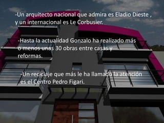 -Un arquitecto nacional que admira es Eladio Dieste ,
y un internacional es Le Corbusier.

 -Hasta la actualidad Gonzalo ha realizado más
 o menos unas 30 obras entre casas y
 reformas.

  -Un reciclaje que más le ha llamado la atención
  es el Centro Pedro Figari.
 