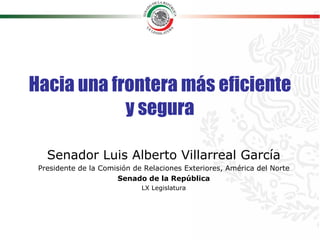 Hacia una frontera más eficiente y segura Senador Luis Alberto Villarreal García Presidente de la Comisión de Relaciones Exteriores, América del Norte Senado de la República LX Legislatura 