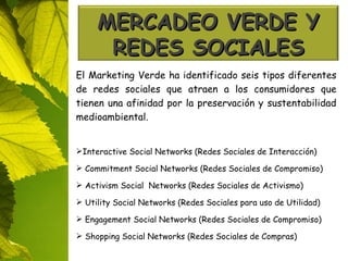 El Marketing Verde ha identificado seis tipos diferentes de redes sociales que atraen a los consumidores que tienen una afinidad por la preservación y sustentabilidad medioambiental. Interactive Social Networks (Redes Sociales de Interacción) Commitment  Social  Networks (Redes Sociales de Compromiso) Activism  Social   Networks (Redes Sociales de Activismo) Utility  Social  Networks (Redes Sociales para uso de Utilidad) Engagement  Social  Networks (Redes Sociales de Compromiso) Shopping  Social  Networks (Redes Sociales de Compras) MERCADEO VERDE Y REDES SOCIALES 