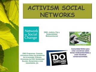 ONG, Justicia, Paz y Sostenibilidad Medioambiental Comunidad Online para crear conciencia sobre temas medioambientales y crear iniciativas conservacionistas. ONG Programas: Creando conciencia sobre los problemas de la sociedad. Pobreza, Emisiones de CO2, Solidaridad Escolar, Donaciones a más necesitados, etc.  ACTIVISM  SOCIAL   NETWORKS 